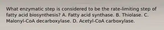 What enzymatic step is considered to be the rate-limiting step of fatty acid biosynthesis? A. Fatty acid synthase. B. Thiolase. C. Malonyl-CoA decarboxylase. D. Acetyl-CoA carboxylase.