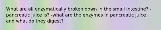 What are all enzymatically broken down in the small intestine? -pancreatic juice is? -what are the enzymes in pancreatic juice and what do they digest?