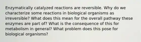 Enzymatically catalyzed reactions are reversible. Why do we characterize some reactions in biological organisms as irreversible? What does this mean for the overall pathway these enzymes are part of? What is the consequence of this for metabolism in general? What problem does this pose for biological organisms?