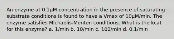 An enzyme at 0.1µM concentration in the presence of saturating substrate conditions is found to have a Vmax of 10µM/min. The enzyme satisfies Michaelis-Menten conditions. What is the kcat for this enzyme? a. 1/min b. 10/min c. 100/min d. 0.1/min