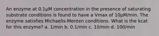 An enzyme at 0.1µM concentration in the presence of saturating substrate conditions is found to have a Vmax of 10µM/min. The enzyme satisfies Michaelis-Menten conditions. What is the kcat for this enzyme? a. 1/min b. 0.1/min c. 10/min d. 100/min