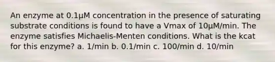 An enzyme at 0.1µM concentration in the presence of saturating substrate conditions is found to have a Vmax of 10µM/min. The enzyme satisfies Michaelis-Menten conditions. What is the kcat for this enzyme? a. 1/min b. 0.1/min c. 100/min d. 10/min