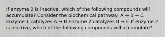 If enzyme 2 is inactive, which of the following compounds will accumulate? Consider the biochemical pathway: A → B → C Enzyme 1 catalyzes A → B Enzyme 2 catalyzes B → C If enzyme 2 is inactive, which of the following compounds will accumulate?