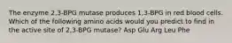 The enzyme 2,3-BPG mutase produces 1,3-BPG in red blood cells. Which of the following amino acids would you predict to find in the active site of 2,3-BPG mutase? Asp Glu Arg Leu Phe