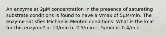 An enzyme at 2µM concentration in the presence of saturating substrate conditions is found to have a Vmax of 5µM/min. The enzyme satisfies Michaelis-Menten conditions. What is the kcat for this enzyme? a. 10/min b. 2.5/min c. 5/min d. 0.4/min