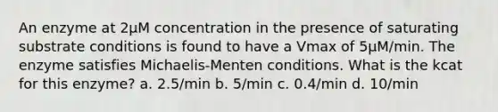 An enzyme at 2µM concentration in the presence of saturating substrate conditions is found to have a Vmax of 5µM/min. The enzyme satisfies Michaelis-Menten conditions. What is the kcat for this enzyme? a. 2.5/min b. 5/min c. 0.4/min d. 10/min