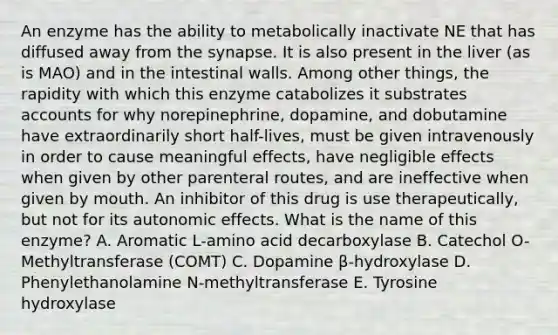 An enzyme has the ability to metabolically inactivate NE that has diffused away from the synapse. It is also present in the liver (as is MAO) and in the intestinal walls. Among other things, the rapidity with which this enzyme catabolizes it substrates accounts for why norepinephrine, dopamine, and dobutamine have extraordinarily short half-lives, must be given intravenously in order to cause meaningful effects, have negligible effects when given by other parenteral routes, and are ineffective when given by mouth. An inhibitor of this drug is use therapeutically, but not for its autonomic effects. What is the name of this enzyme? A. Aromatic L-amino acid decarboxylase B. Catechol O-Methyltransferase (COMT) C. Dopamine β-hydroxylase D. Phenylethanolamine N-methyltransferase E. Tyrosine hydroxylase