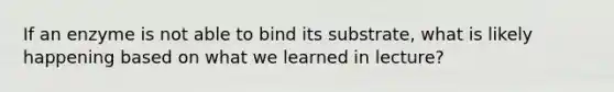 If an enzyme is not able to bind its substrate, what is likely happening based on what we learned in lecture?