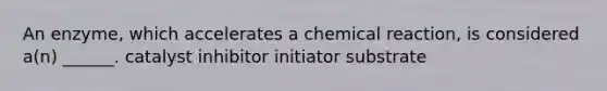 An enzyme, which accelerates a chemical reaction, is considered a(n) ______. catalyst inhibitor initiator substrate