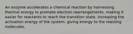 An enzyme accelerates a chemical reaction by harnessing thermal energy to promote electron rearrangements. making it easier for reactants to reach the transition state. increasing the activation energy of the system. giving energy to the reacting molecules.