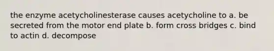 the enzyme acetycholinesterase causes acetycholine to a. be secreted from the motor end plate b. form cross bridges c. bind to actin d. decompose