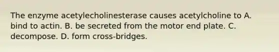 The enzyme acetylecholinesterase causes acetylcholine to A. bind to actin. B. be secreted from the motor end plate. C. decompose. D. form cross-bridges.