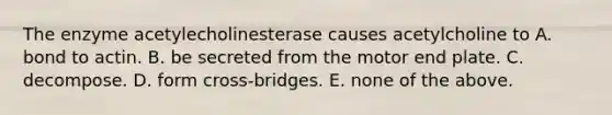 The enzyme acetylecholinesterase causes acetylcholine to A. bond to actin. B. be secreted from the motor end plate. C. decompose. D. form cross-bridges. E. none of the above.