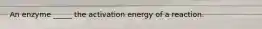 An enzyme _____ the activation energy of a reaction.