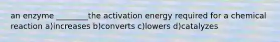 an enzyme ________the activation energy required for a chemical reaction a)increases b)converts c)lowers d)catalyzes