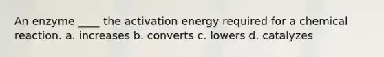 An enzyme ____ the activation energy required for a chemical reaction. a. increases b. converts c. lowers d. catalyzes