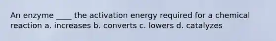 An enzyme ____ the activation energy required for a chemical reaction a. increases b. converts c. lowers d. catalyzes