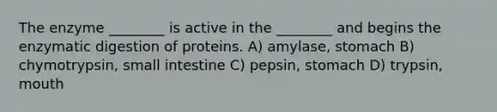 The enzyme ________ is active in the ________ and begins the enzymatic digestion of proteins. A) amylase, stomach B) chymotrypsin, small intestine C) pepsin, stomach D) trypsin, mouth