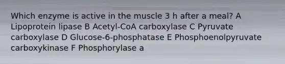 Which enzyme is active in the muscle 3 h after a meal? A Lipoprotein lipase B Acetyl-CoA carboxylase C Pyruvate carboxylase D Glucose-6-phosphatase E Phosphoenolpyruvate carboxykinase F Phosphorylase a