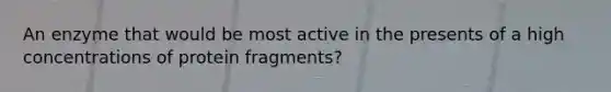 An enzyme that would be most active in the presents of a high concentrations of protein fragments?