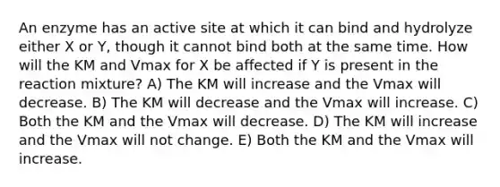 An enzyme has an active site at which it can bind and hydrolyze either X or Y, though it cannot bind both at the same time. How will the KM and Vmax for X be affected if Y is present in the reaction mixture? A) The KM will increase and the Vmax will decrease. B) The KM will decrease and the Vmax will increase. C) Both the KM and the Vmax will decrease. D) The KM will increase and the Vmax will not change. E) Both the KM and the Vmax will increase.