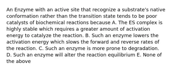 An Enzyme with an active site that recognize a substrate's native conformation rather than the transition state tends to be poor catalysts of biochemical reactions because A. The ES complex is highly stable which requires a greater amount of activation energy to catalyze the reaction. B. Such an enzyme lowers the activation energy which slows the forward and reverse rates of the reaction. C. Such an enzyme is more prone to degradation. D. Such an enzyme will alter the reaction equilibrium E. None of the above