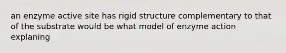 an enzyme active site has rigid structure complementary to that of the substrate would be what model of enzyme action explaning