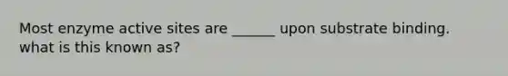 Most enzyme active sites are ______ upon substrate binding. what is this known as?