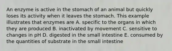 An enzyme is active in the stomach of an animal but quickly loses its activity when it leaves the stomach. This example illustrates that enzymes are A. specific to the organs in which they are produced B. inactivated by movement C. sensitive to changes in pH D. digested in the small intestine E. consumed by the quantities of substrate in the small intestine