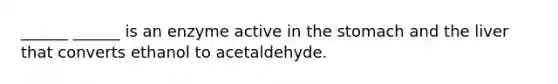 ______ ______ is an enzyme active in the stomach and the liver that converts ethanol to acetaldehyde.