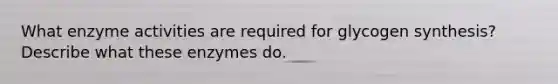 What enzyme activities are required for glycogen synthesis? Describe what these enzymes do.