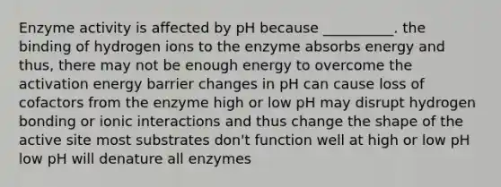 Enzyme activity is affected by pH because __________. the binding of hydrogen ions to the enzyme absorbs energy and thus, there may not be enough energy to overcome the activation energy barrier changes in pH can cause loss of cofactors from the enzyme high or low pH may disrupt hydrogen bonding or ionic interactions and thus change the shape of the active site most substrates don't function well at high or low pH low pH will denature all enzymes