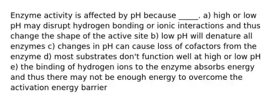 Enzyme activity is affected by pH because _____. a) high or low pH may disrupt hydrogen bonding or ionic interactions and thus change the shape of the active site b) low pH will denature all enzymes c) changes in pH can cause loss of cofactors from the enzyme d) most substrates don't function well at high or low pH e) the binding of hydrogen ions to the enzyme absorbs energy and thus there may not be enough energy to overcome the activation energy barrier