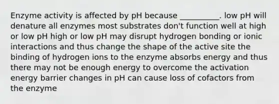 Enzyme activity is affected by pH because __________. low pH will denature all enzymes most substrates don't function well at high or low pH high or low pH may disrupt hydrogen bonding or ionic interactions and thus change the shape of the active site the binding of hydrogen ions to the enzyme absorbs energy and thus there may not be enough energy to overcome the <a href='https://www.questionai.com/knowledge/k5H2w3K7Uj-activation-energy' class='anchor-knowledge'>activation energy</a> barrier changes in pH can cause loss of cofactors from the enzyme