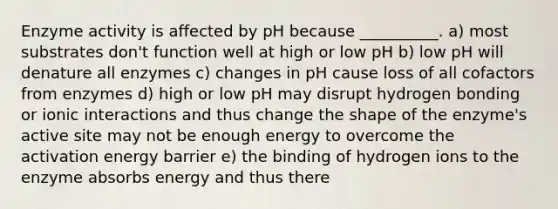 Enzyme activity is affected by pH because __________. a) most substrates don't function well at high or low pH b) low pH will denature all enzymes c) changes in pH cause loss of all cofactors from enzymes d) high or low pH may disrupt hydrogen bonding or ionic interactions and thus change the shape of the enzyme's active site may not be enough energy to overcome the activation energy barrier e) the binding of hydrogen ions to the enzyme absorbs energy and thus there