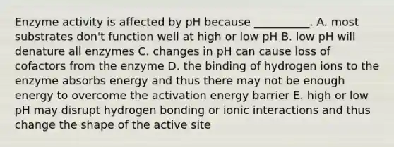 Enzyme activity is affected by pH because __________. A. most substrates don't function well at high or low pH B. low pH will denature all enzymes C. changes in pH can cause loss of cofactors from the enzyme D. the binding of hydrogen ions to the enzyme absorbs energy and thus there may not be enough energy to overcome the activation energy barrier E. high or low pH may disrupt hydrogen bonding or ionic interactions and thus change the shape of the active site