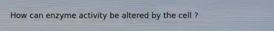 How can enzyme activity be altered by the cell ?