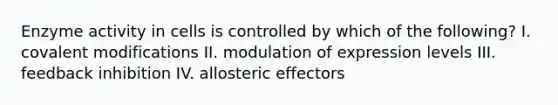 Enzyme activity in cells is controlled by which of the following? I. covalent modifications II. modulation of expression levels III. feedback inhibition IV. allosteric effectors