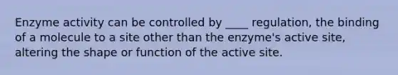 Enzyme activity can be controlled by ____ regulation, the binding of a molecule to a site other than the enzyme's active site, altering the shape or function of the active site.