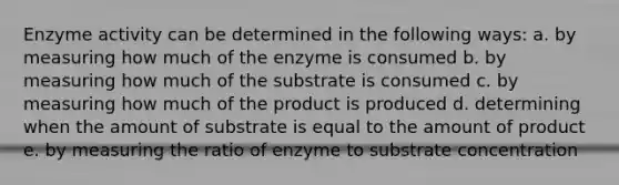 Enzyme activity can be determined in the following ways: a. by measuring how much of the enzyme is consumed b. by measuring how much of the substrate is consumed c. by measuring how much of the product is produced d. determining when the amount of substrate is equal to the amount of product e. by measuring the ratio of enzyme to substrate concentration