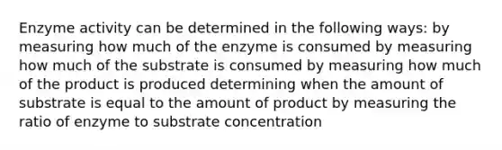 Enzyme activity can be determined in the following ways: by measuring how much of the enzyme is consumed by measuring how much of the substrate is consumed by measuring how much of the product is produced determining when the amount of substrate is equal to the amount of product by measuring the ratio of enzyme to substrate concentration