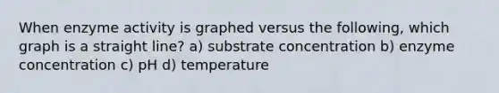 When enzyme activity is graphed versus the following, which graph is a straight line? a) substrate concentration b) enzyme concentration c) pH d) temperature