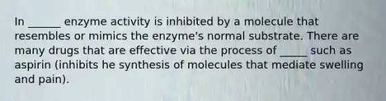 In ______ enzyme activity is inhibited by a molecule that resembles or mimics the enzyme's normal substrate. There are many drugs that are effective via the process of _____ such as aspirin (inhibits he synthesis of molecules that mediate swelling and pain).