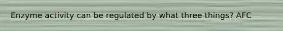 Enzyme activity can be regulated by what three things? AFC