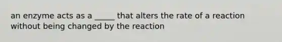 an enzyme acts as a _____ that alters the rate of a reaction without being changed by the reaction