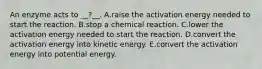 An enzyme acts to __?__. A.raise the activation energy needed to start the reaction. B.stop a chemical reaction. C.lower the activation energy needed to start the reaction. D.convert the activation energy into kinetic energy. E.convert the activation energy into potential energy.