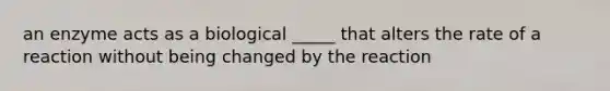 an enzyme acts as a biological _____ that alters the rate of a reaction without being changed by the reaction