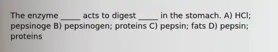 The enzyme _____ acts to digest _____ in <a href='https://www.questionai.com/knowledge/kLccSGjkt8-the-stomach' class='anchor-knowledge'>the stomach</a>. A) HCl; pepsinoge B) pepsinogen; proteins C) pepsin; fats D) pepsin; proteins