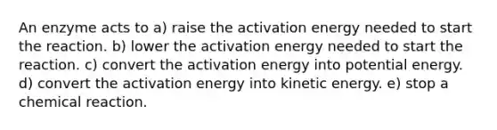 An enzyme acts to a) raise the activation energy needed to start the reaction. b) lower the activation energy needed to start the reaction. c) convert the activation energy into potential energy. d) convert the activation energy into kinetic energy. e) stop a chemical reaction.