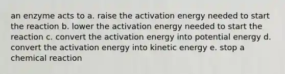 an enzyme acts to a. raise the activation energy needed to start the reaction b. lower the activation energy needed to start the reaction c. convert the activation energy into potential energy d. convert the activation energy into kinetic energy e. stop a chemical reaction